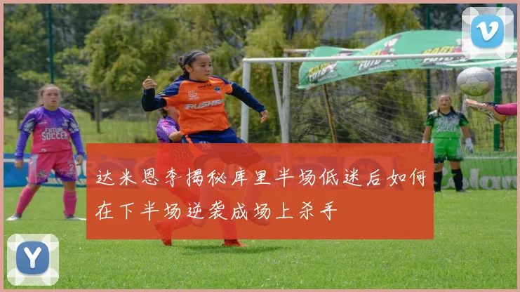 达米恩李揭秘库里半场低迷后如何在下半场逆袭成场上杀手