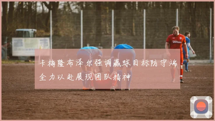 卡梅隆布泽尔强调赢球目标防守端全力以赴展现团队精神