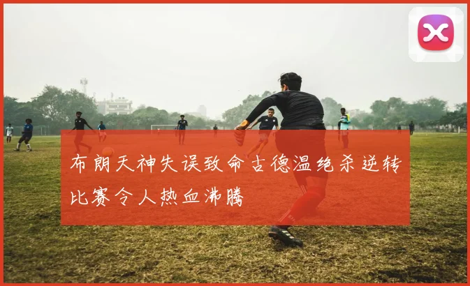 布朗天神失误致命古德温绝杀逆转比赛令人热血沸腾