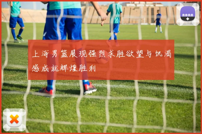 上海男篮展现强烈求胜欲望与饥渴感成就辉煌胜利