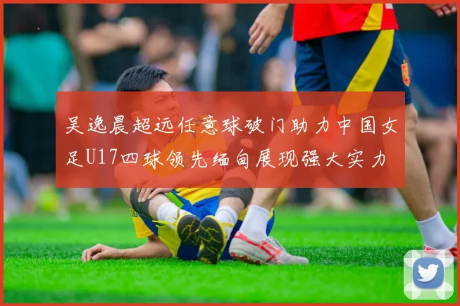 吴逸晨超远任意球破门助力中国女足U17四球领先缅甸展现强大实力