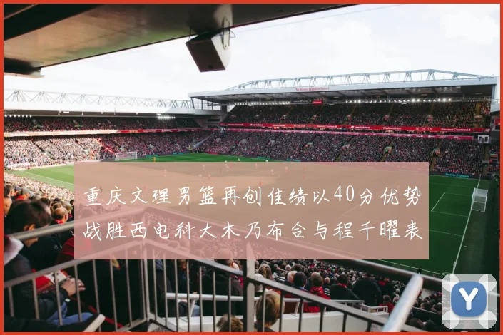 重庆文理男篮再创佳绩以40分优势战胜西电科大木乃布合与程千曜表现出色