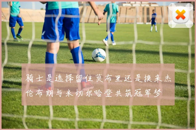 骑士是选择留住莫布里还是换来杰伦布朗与米切尔哈登共筑冠军梦