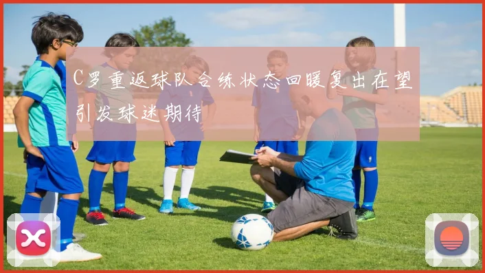 C罗重返球队合练状态回暖复出在望引发球迷期待