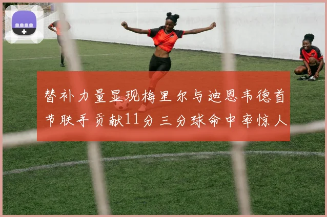 替补力量显现梅里尔与迪恩韦德首节联手贡献11分三分球命中率惊人