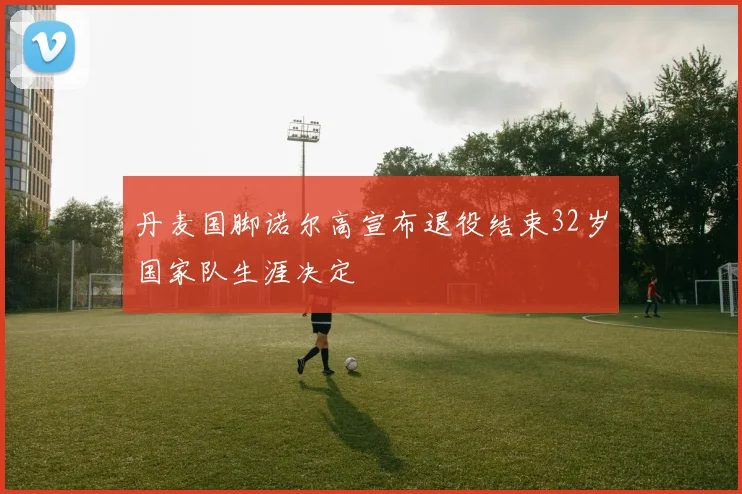 丹麦国脚诺尔高宣布退役结束32岁国家队生涯决定