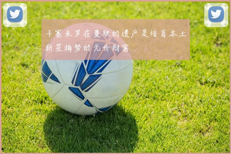 卡塞米罗在曼联的遗产是培育本土新星梅努的无价财富