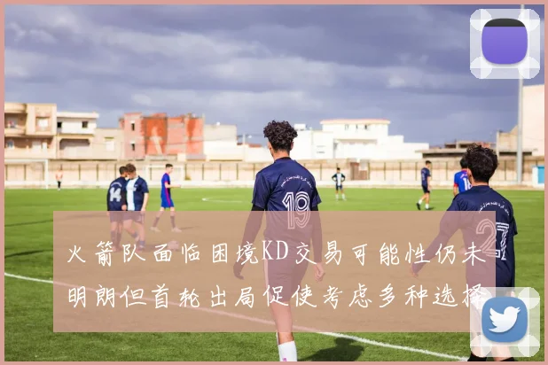 火箭队面临困境KD交易可能性仍未明朗但首轮出局促使考虑多种选择