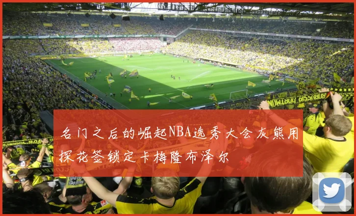 名门之后的崛起NBA选秀大会灰熊用探花签锁定卡梅隆布泽尔