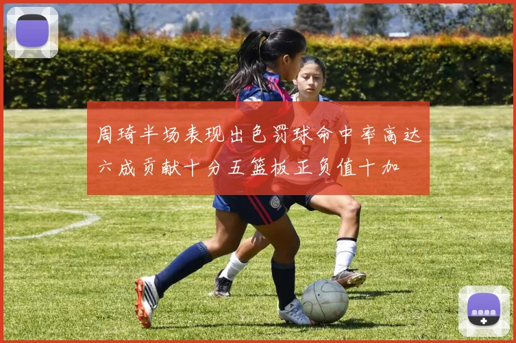 周琦半场表现出色罚球命中率高达六成贡献十分五篮板正负值十加