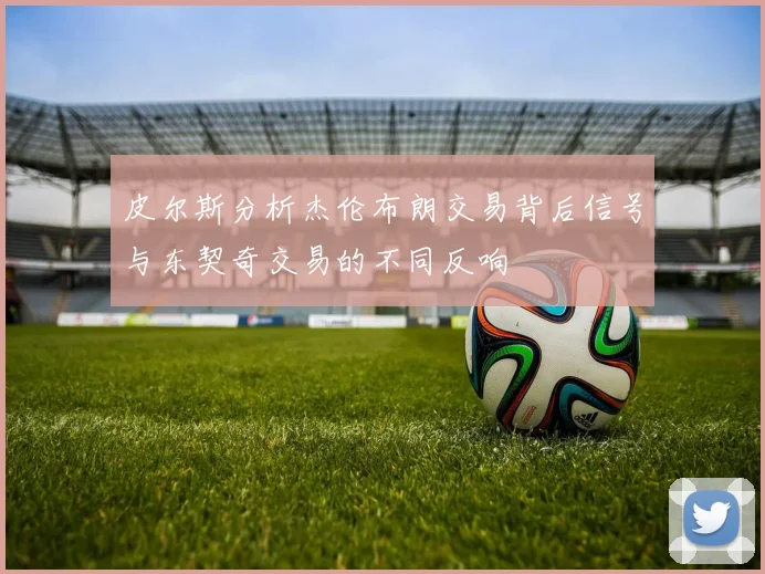 皮尔斯分析杰伦布朗交易背后信号与东契奇交易的不同反响