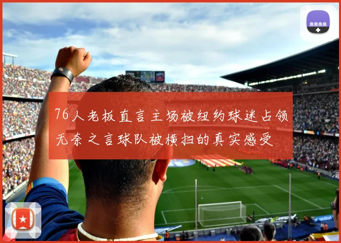 76人老板直言主场被纽约球迷占领无奈之言球队被横扫的真实感受