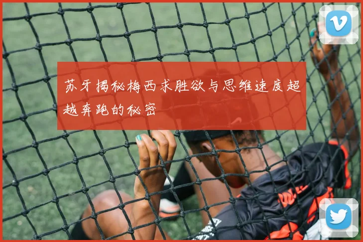 苏牙揭秘梅西求胜欲与思维速度超越奔跑的秘密